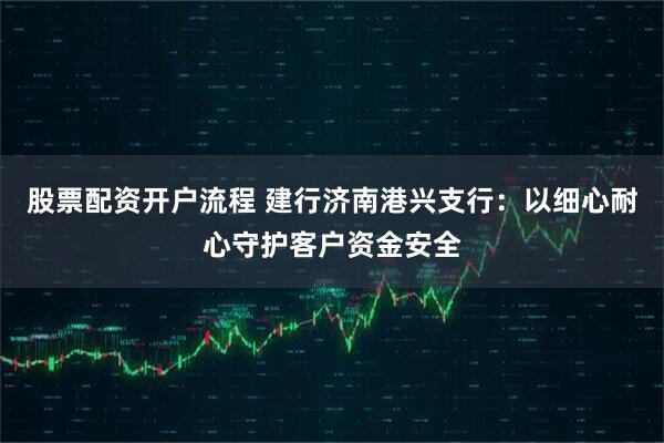 股票配资开户流程 建行济南港兴支行：以细心耐心守护客户资金安全