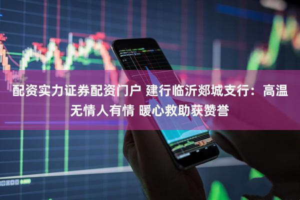配资实力证券配资门户 建行临沂郯城支行：高温无情人有情 暖心救助获赞誉