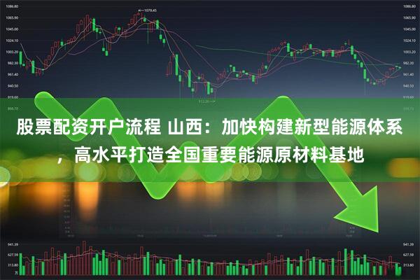 股票配资开户流程 山西：加快构建新型能源体系，高水平打造全国重要能源原材料基地