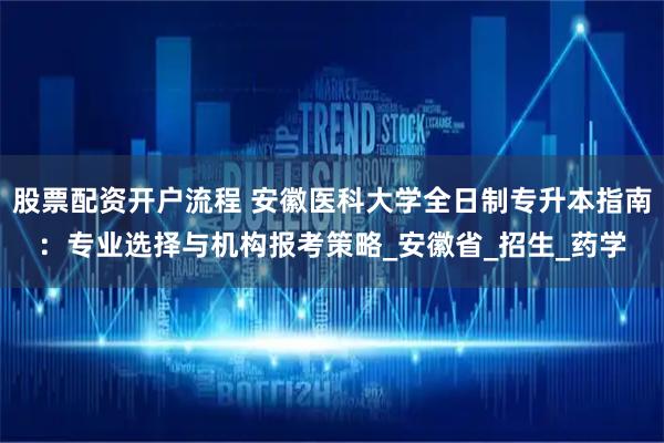 股票配资开户流程 安徽医科大学全日制专升本指南：专业选择与机构报考策略_安徽省_招生_药学