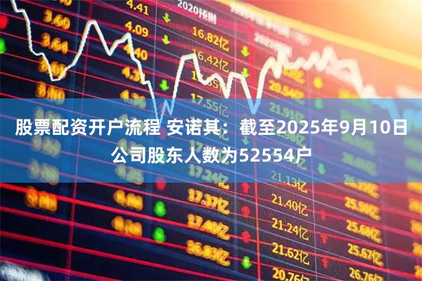 股票配资开户流程 安诺其：截至2025年9月10日公司股东人数为52554户