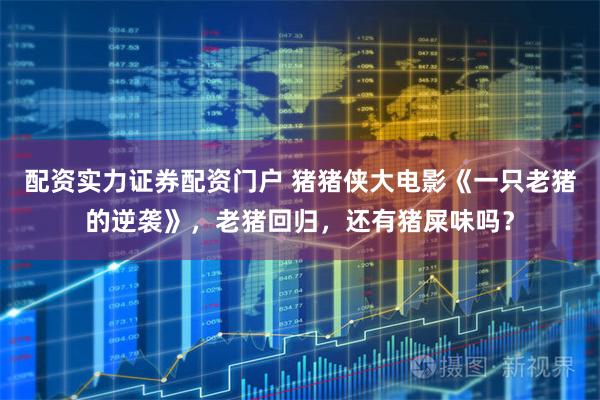 配资实力证券配资门户 猪猪侠大电影《一只老猪的逆袭》，老猪回归，还有猪屎味吗？