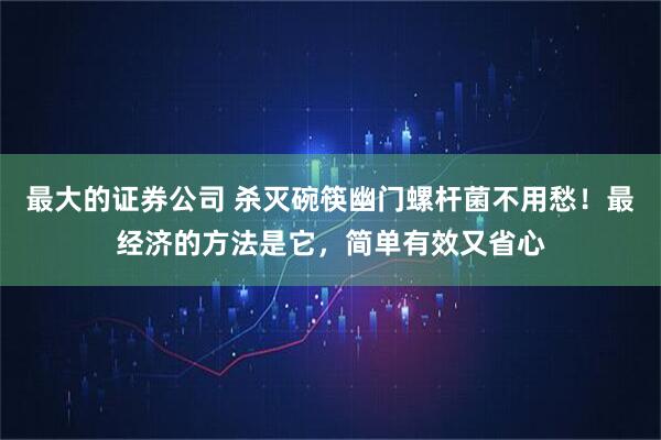 最大的证券公司 杀灭碗筷幽门螺杆菌不用愁！最经济的方法是它，简单有效又省心